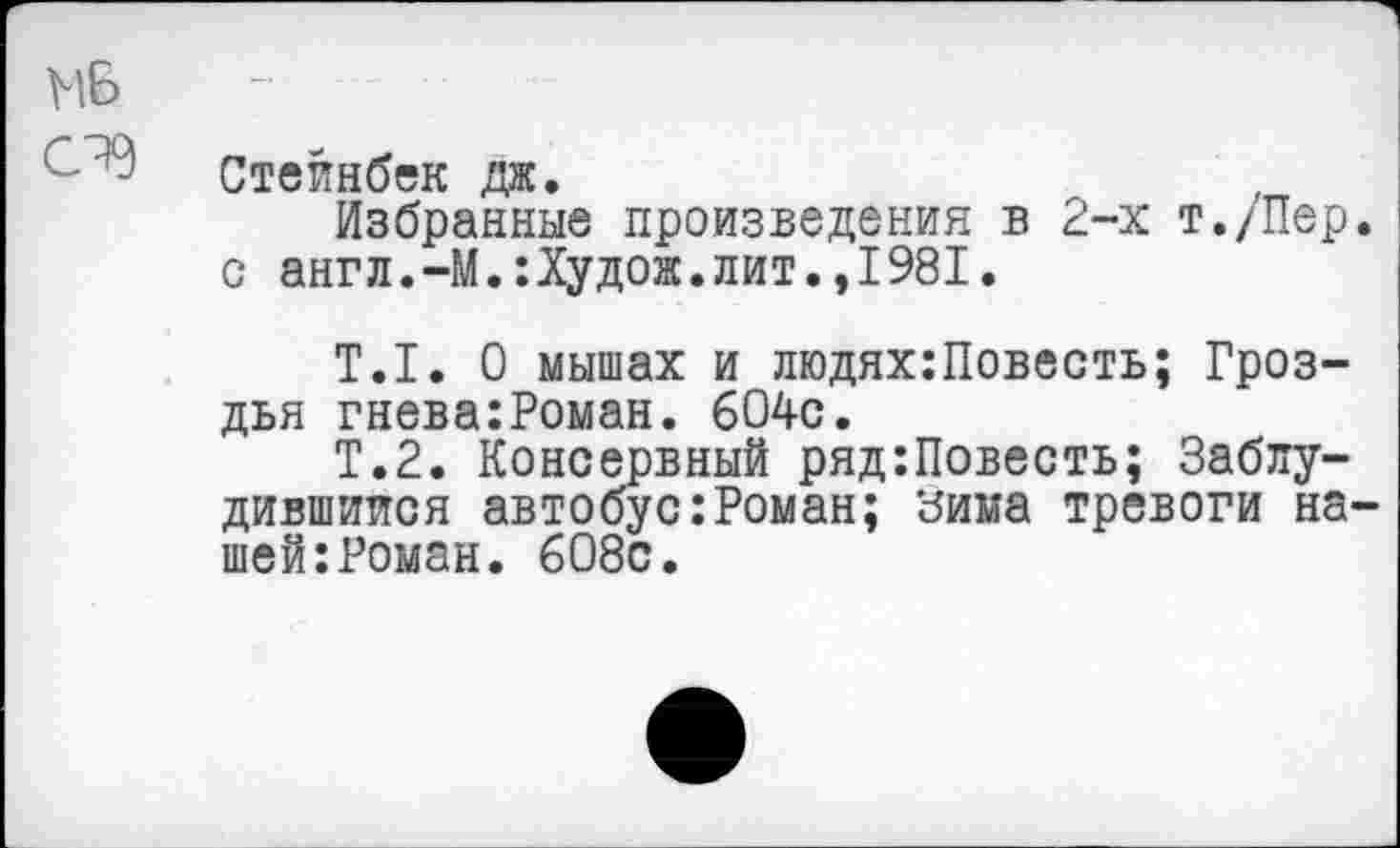 ﻿МБ - ■
Стейнбек да.
Избранные произведения в 2-х т./Пер. с англ.-М.:Худож.лит.,1981.
Т.1. О мышах и людях:Повесть; Гроздья гнева:Роман. 604с.
Т.2. Консервный ряд:Повесть; Заблудившиеся автобус:Роман; зима тревоги нашей: Роман. 608с.